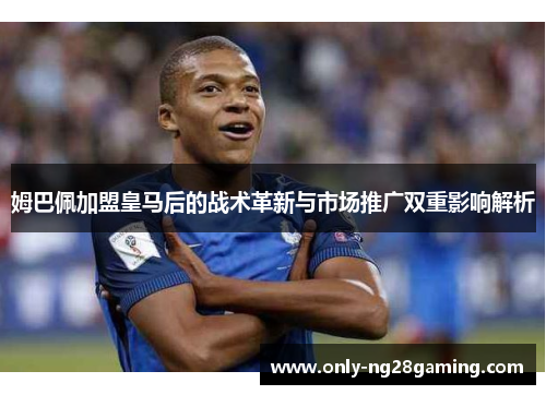 姆巴佩加盟皇马后的战术革新与市场推广双重影响解析