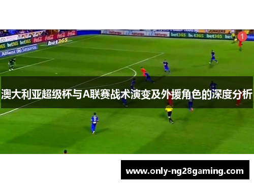澳大利亚超级杯与A联赛战术演变及外援角色的深度分析 澳大利亚超级杯与A联赛战术演变及外援角色的深度分析
