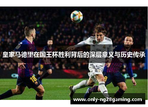 皇家马德里在国王杯胜利背后的深层意义与历史传承 皇家马德里在国王杯胜利背后的深层意义与历史传承