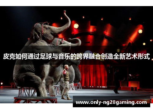 皮克如何通过足球与音乐的跨界融合创造全新艺术形式 皮克如何通过足球与音乐的跨界融合创造全新艺术形式