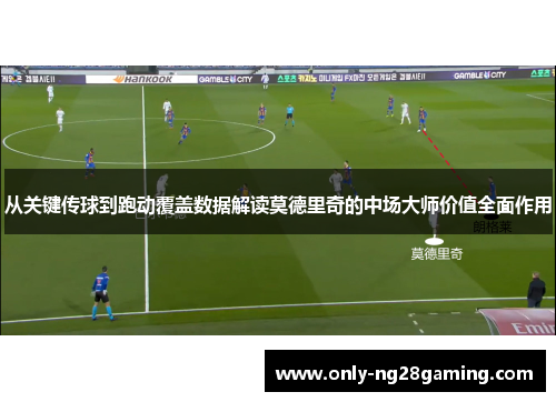 从关键传球到跑动覆盖数据解读莫德里奇的中场大师价值全面作用