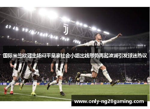 国际米兰欧冠主场闷平皇家社会小组出线形势再起波澜引发球迷热议 国际米兰欧冠主场闷平皇家社会小组出线形势再起波澜引发球迷热议