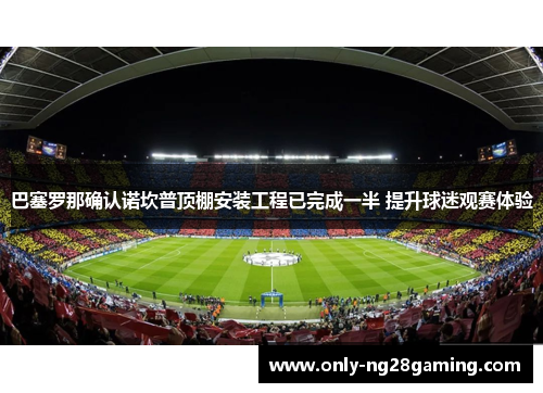 巴塞罗那确认诺坎普顶棚安装工程已完成一半 提升球迷观赛体验