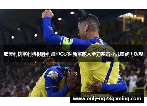 皮奥利执掌利雅得胜利帅印C罗迎新掌舵人全力冲击亚冠联赛再辉煌