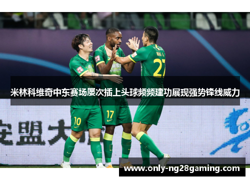 米林科维奇中东赛场屡次插上头球频频建功展现强势锋线威力 米林科维奇中东赛场屡次插上头球频频建功展现强势锋线威力