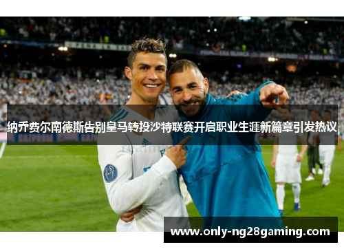 纳乔费尔南德斯告别皇马转投沙特联赛开启职业生涯新篇章引发热议 纳乔费尔南德斯告别皇马转投沙特联赛开启职业生涯新篇章引发热议